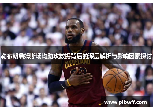 勒布朗詹姆斯场均助攻数据背后的深层解析与影响因素探讨