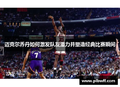 迈克尔乔丹如何激发队友潜力并塑造经典比赛瞬间