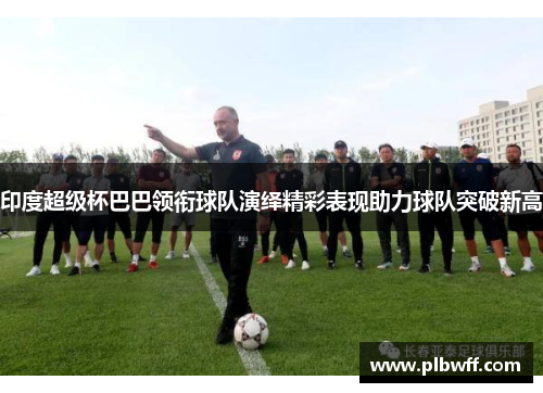印度超级杯巴巴领衔球队演绎精彩表现助力球队突破新高