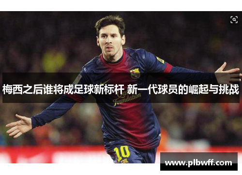 梅西之后谁将成足球新标杆 新一代球员的崛起与挑战