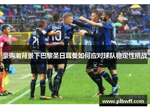 豪购潮背景下巴黎圣日耳曼如何应对球队稳定性挑战 豪购潮背景下巴黎圣日耳曼如何应对球队稳定性挑战