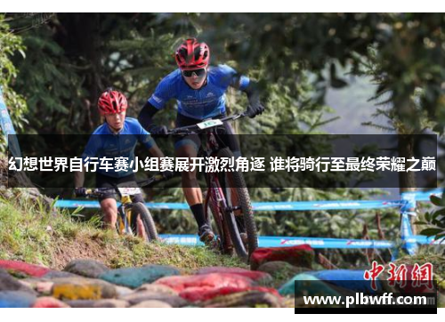 幻想世界自行车赛小组赛展开激烈角逐 谁将骑行至最终荣耀之巅 幻想世界自行车赛小组赛展开激烈角逐 谁将骑行至最终荣耀之巅