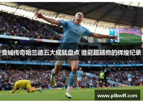 曼城传奇哈兰德五大成就盘点 谁能超越他的辉煌纪录