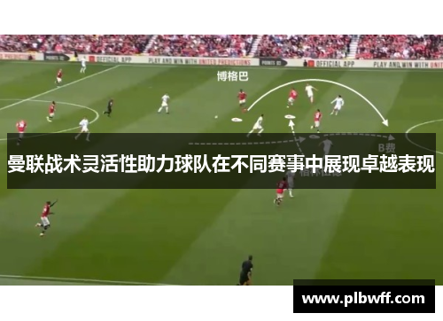 曼联战术灵活性助力球队在不同赛事中展现卓越表现