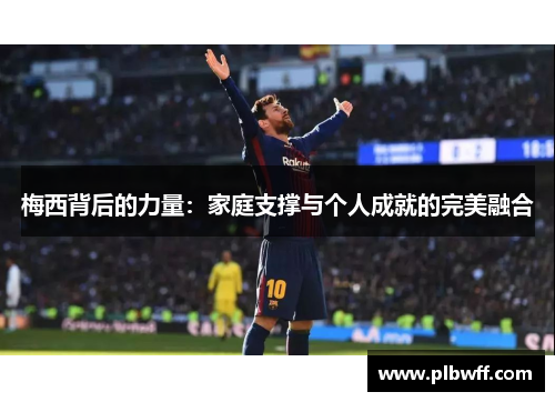 梅西背后的力量:家庭支撑与个人成就的完美融合 梅西背后的力量:家庭支撑与个人成就的完美融合