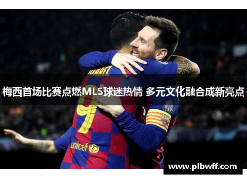 梅西首场比赛点燃MLS球迷热情 多元文化融合成新亮点 梅西首场比赛点燃MLS球迷热情 多元文化融合成新亮点